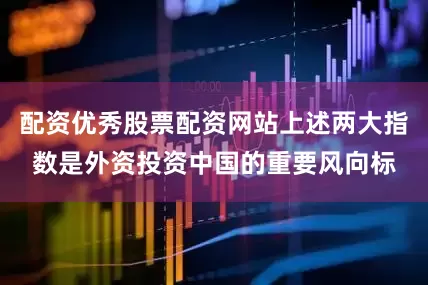 配资优秀股票配资网站上述两大指数是外资投资中国的重要风向标