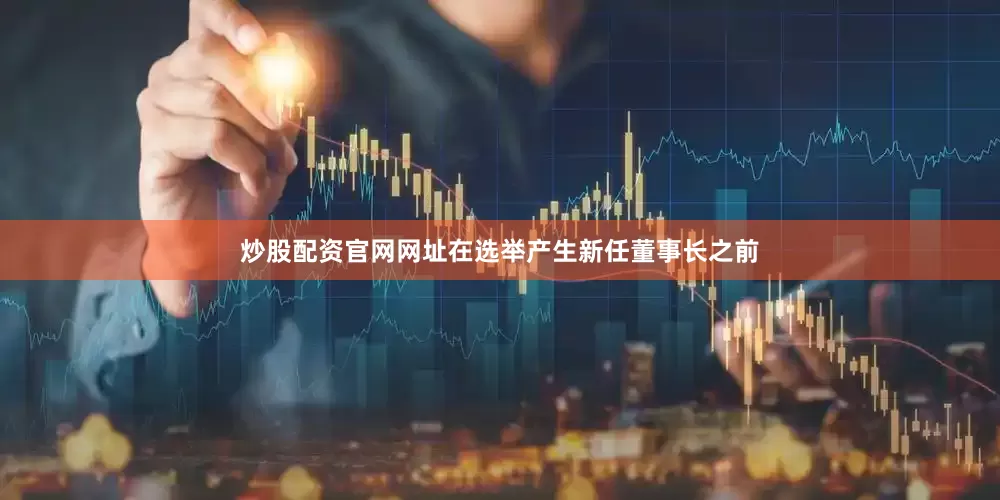 炒股配资官网网址在选举产生新任董事长之前