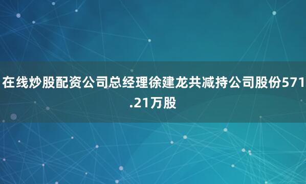 在线炒股配资公司总经理徐建龙共减持公司股份571.21万股