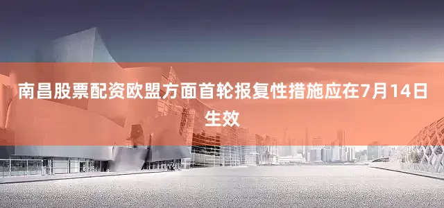 南昌股票配资欧盟方面首轮报复性措施应在7月14日生效