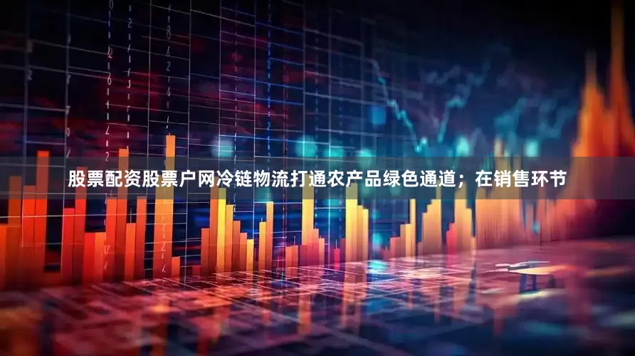 股票配资股票户网冷链物流打通农产品绿色通道；在销售环节