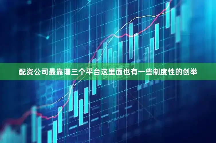 配资公司最靠谱三个平台这里面也有一些制度性的创举