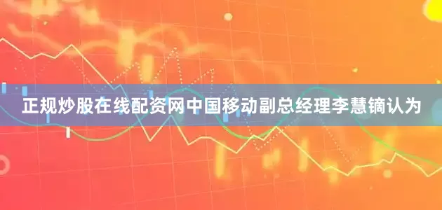 正规炒股在线配资网　　中国移动副总经理李慧镝认为