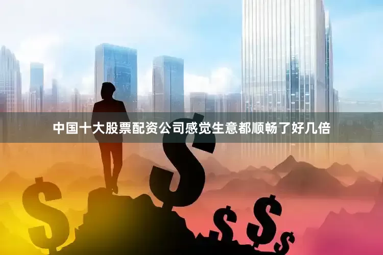 中国十大股票配资公司感觉生意都顺畅了好几倍