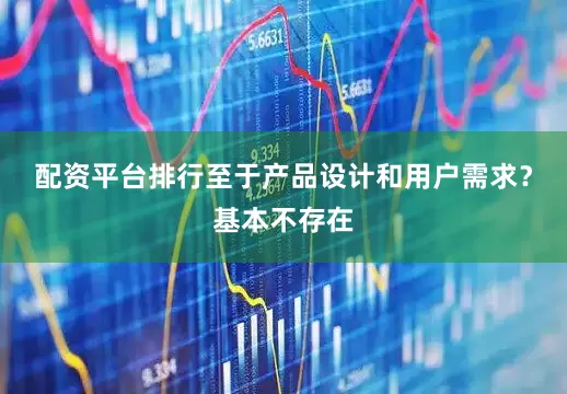 配资平台排行至于产品设计和用户需求？基本不存在
