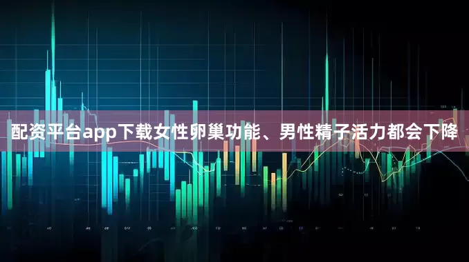 配资平台app下载女性卵巢功能、男性精子活力都会下降