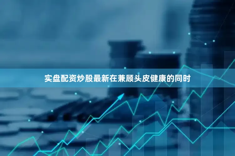实盘配资炒股最新在兼顾头皮健康的同时