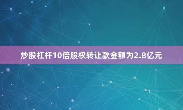 炒股杠杆10倍股权转让款金额为2.8亿元