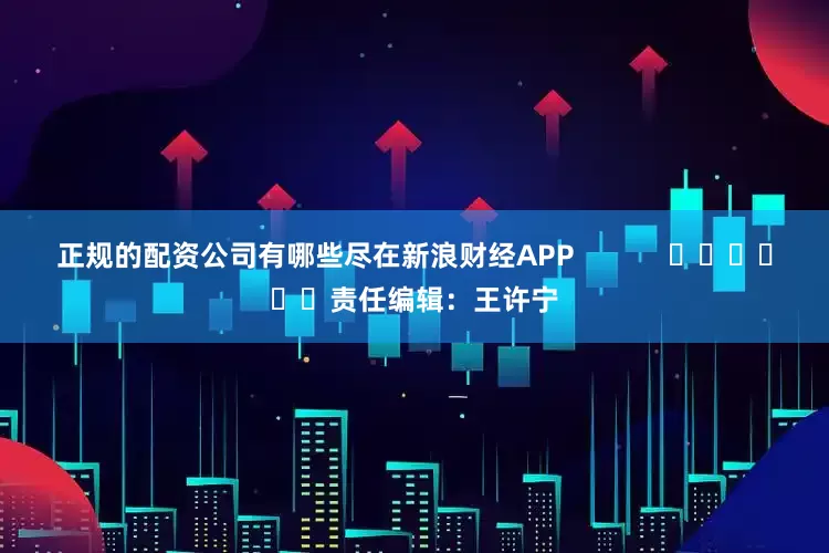 正规的配资公司有哪些尽在新浪财经APP            						责任编辑：王许宁