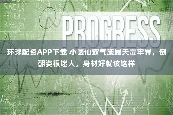环球配资APP下载 小医仙霸气施展天毒牢界，倒翻姿很迷人，身材好就该这样