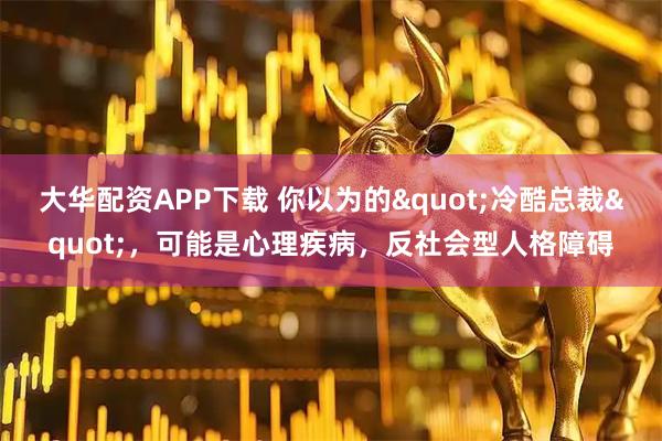 大华配资APP下载 你以为的"冷酷总裁"，可能是心理疾病，反社会型人格障碍