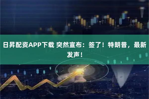 日昇配资APP下载 突然宣布：签了！特朗普，最新发声！