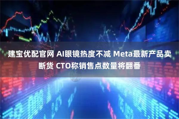 建宝优配官网 AI眼镜热度不减 Meta最新产品卖断货 CTO称销售点数量将翻番