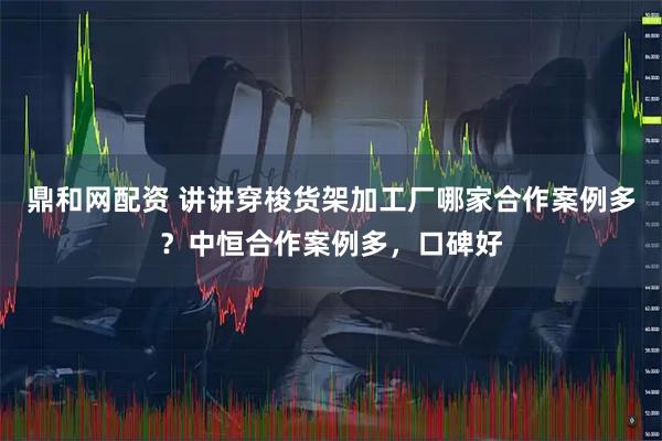 鼎和网配资 讲讲穿梭货架加工厂哪家合作案例多？中恒合作案例多，口碑好