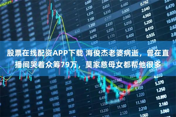 股票在线配资APP下载 海俊杰老婆病逝，曾在直播间哭着众筹79万，莫家慈母女都帮他很多