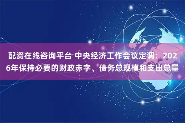 配资在线咨询平台 中央经济工作会议定调：2026年保持必要的财政赤字、债务总规模和支出总量