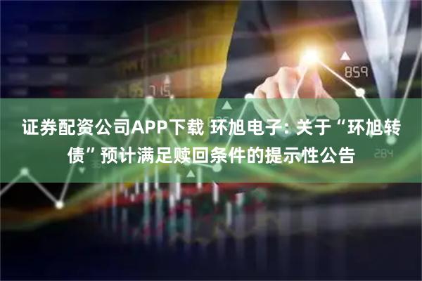 证券配资公司APP下载 环旭电子: 关于“环旭转债”预计满足赎回条件的提示性公告