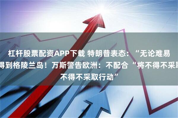 杠杆股票配资APP下载 特朗普表态：“无论难易”都要得到格陵兰岛！万斯警告欧洲：不配合 “将不得不采取行动”