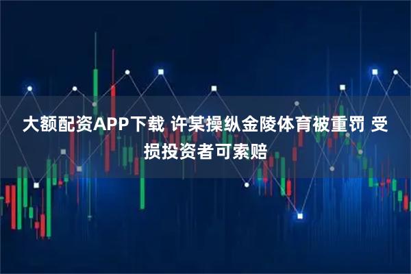 大额配资APP下载 许某操纵金陵体育被重罚 受损投资者可索赔