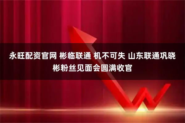永旺配资官网 彬临联通 机不可失 山东联通巩晓彬粉丝见面会圆满收官
