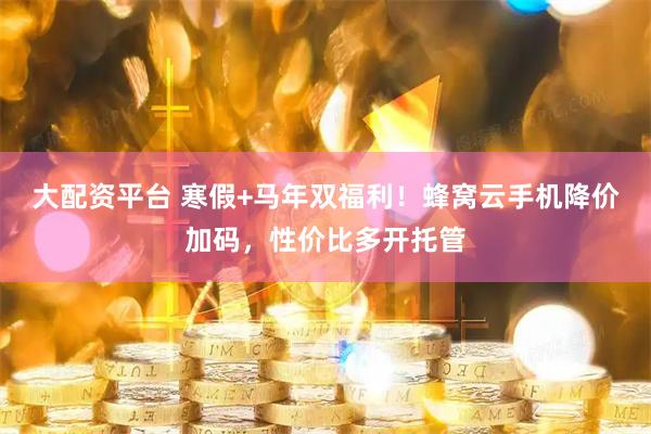 大配资平台 寒假+马年双福利！蜂窝云手机降价加码，性价比多开托管