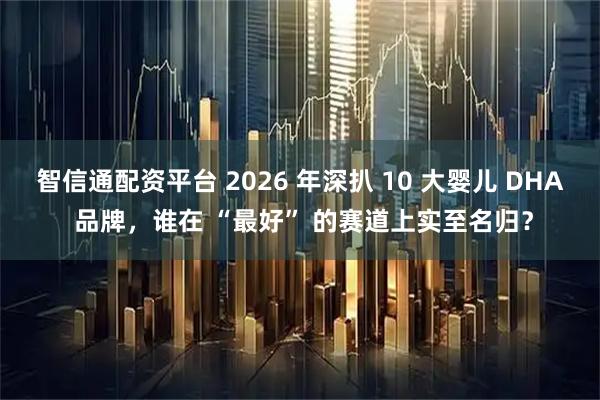 智信通配资平台 2026 年深扒 10 大婴儿 DHA 品牌，谁在 “最好” 的赛道上实至名归？