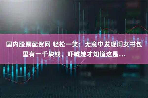 国内股票配资网 轻松一笑：无意中发现闺女书包里有一千块钱，吓唬她才知道这是…