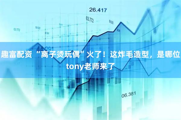 趣富配资 “离子烫玩偶”火了！这炸毛造型，是哪位tony老师来了