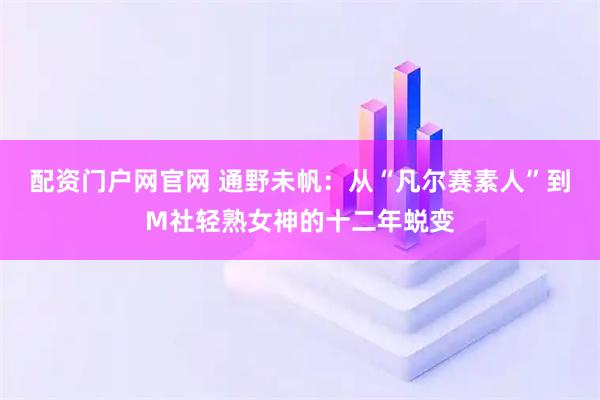配资门户网官网 通野未帆：从“凡尔赛素人”到M社轻熟女神的十二年蜕变