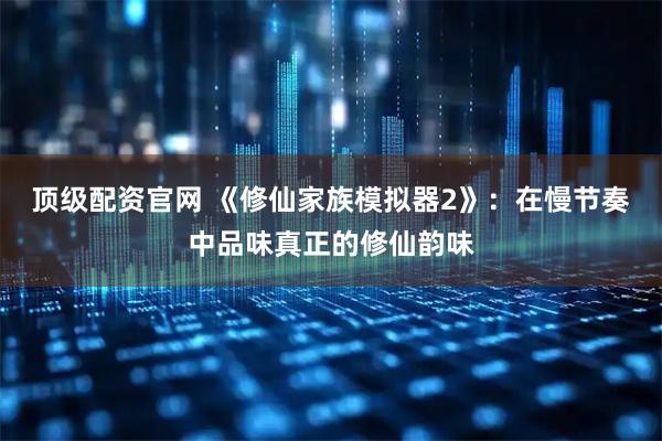 顶级配资官网 《修仙家族模拟器2》：在慢节奏中品味真正的修仙韵味