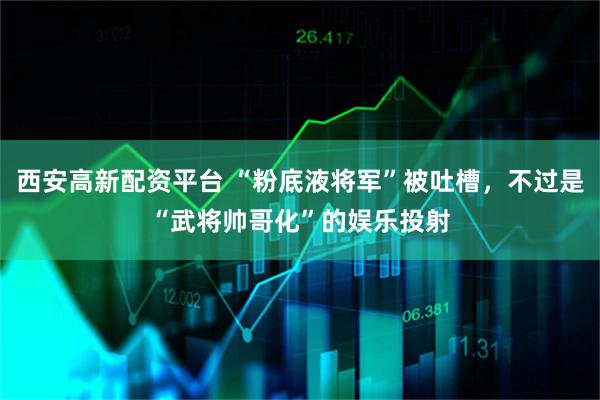 西安高新配资平台 “粉底液将军”被吐槽，不过是“武将帅哥化”的娱乐投射