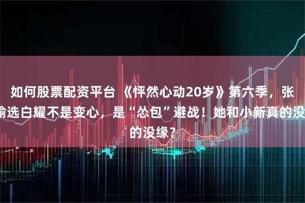 如何股票配资平台 《怦然心动20岁》第六季，张照愉选白耀不是变心，是“怂包”避战！她和小新真的没缘？