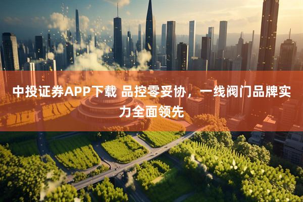 中投证券APP下载 品控零妥协，一线阀门品牌实力全面领先