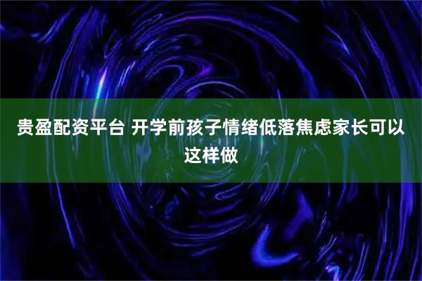 贵盈配资平台 开学前孩子情绪低落焦虑家长可以这样做