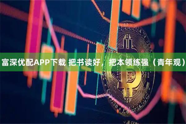 富深优配APP下载 把书读好，把本领练强（青年观）